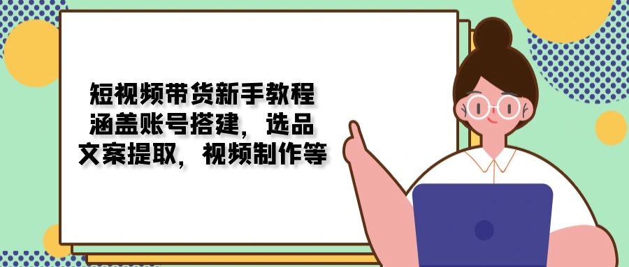 短视频带货新手教程：涵盖账号搭建，选品，文案提取，视频制作等云云学社-专注分享网络创业落地实操课程 – 全网首发_高质量项目输出云云学社