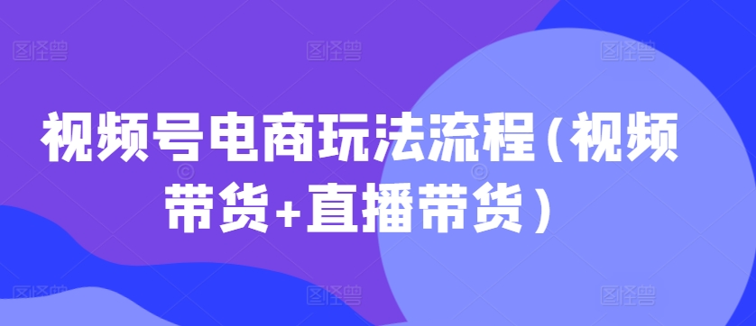 视频号电商玩法流程，视频带货+直播带货【更新2025年1月】云云学社-专注分享网络创业落地实操课程 – 全网首发_高质量项目输出云云学社